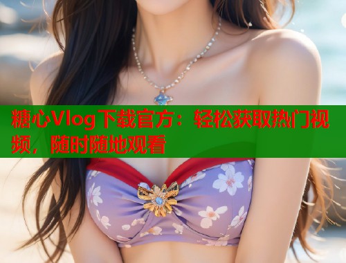 糖心Vlog下载官方：轻松获取热门视频，随时随地观看  第1张