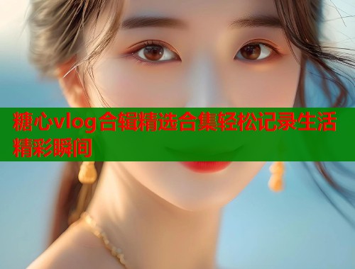 糖心vlog合辑精选合集轻松记录生活精彩瞬间  第1张