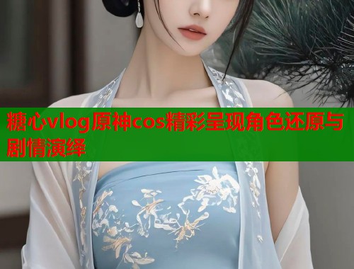 糖心vlog原神cos精彩呈现角色还原与剧情演绎  第1张