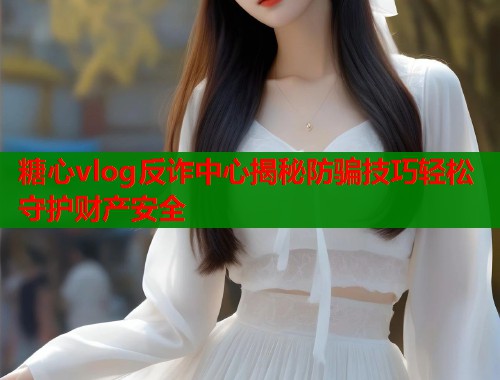 糖心vlog反诈中心揭秘防骗技巧轻松守护财产安全  第1张