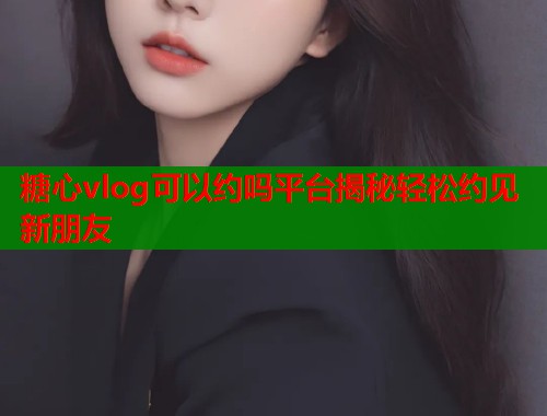 糖心vlog可以约吗平台揭秘轻松约见新朋友  第1张