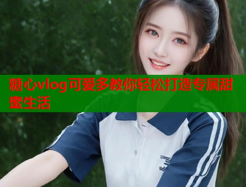 糖心vlog可爱多教你轻松打造专属甜蜜生活  第1张