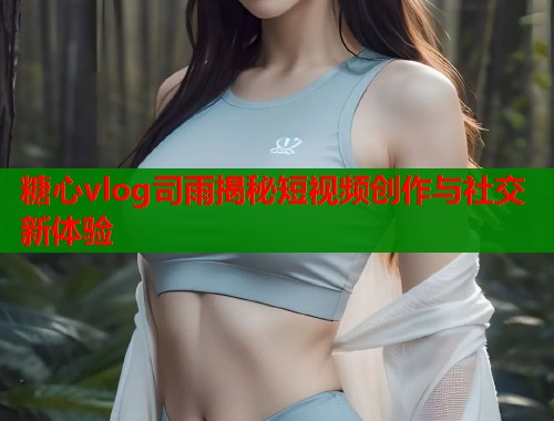 糖心vlog司雨揭秘短视频创作与社交新体验  第1张