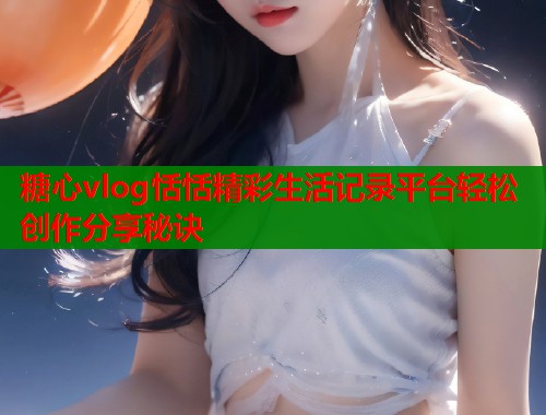 糖心vlog恬恬精彩生活记录平台轻松创作分享秘诀  第1张
