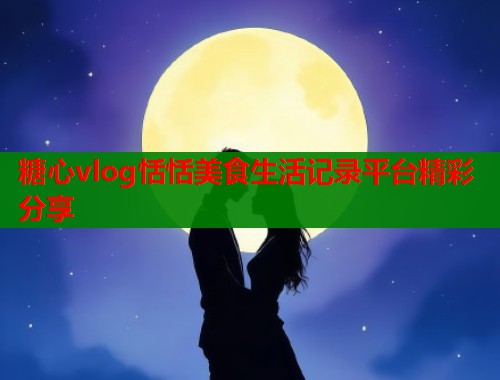 糖心vlog恬恬美食生活记录平台精彩分享  第1张