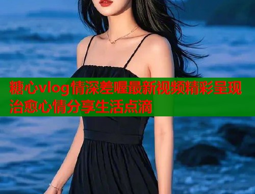 糖心vlog情深差喔最新视频精彩呈现治愈心情分享生活点滴  第1张