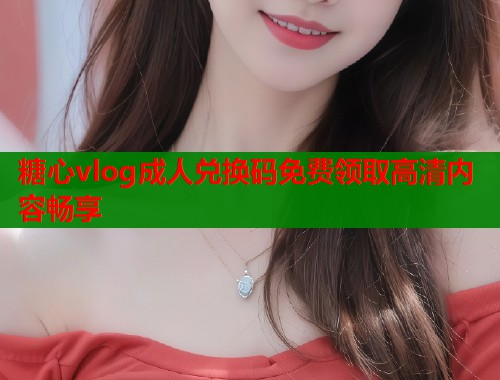 糖心vlog成人兑换码免费领取高清内容畅享  第1张
