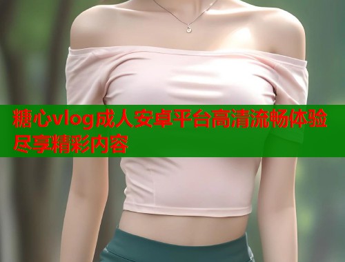 糖心vlog成人安卓平台高清流畅体验尽享精彩内容  第1张