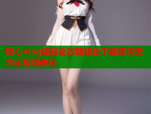 糖心vlog破解全攻略轻松下载高清无水印视频教程  第1张