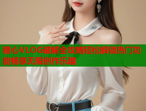 糖心VLOG破解全攻略轻松解锁热门功能畅享无限创作乐趣  第1张