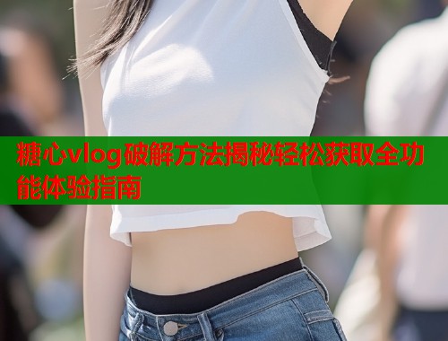 糖心vlog破解方法揭秘轻松获取全功能体验指南  第1张