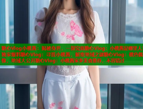 糖心Vlog小桃酱：揭秘身世，一探究竟糖心Vlog：小桃酱是哪里人？独家爆料糖心Vlog：寻找小桃酱，解密地域之谜糖心Vlog：桃色偶像，地域大公开糖心Vlog：小桃酱家乡美食推荐，不容错过  第2张