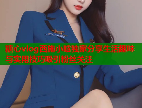 糖心vlog西施小晗独家分享生活趣味与实用技巧吸引粉丝关注  第1张