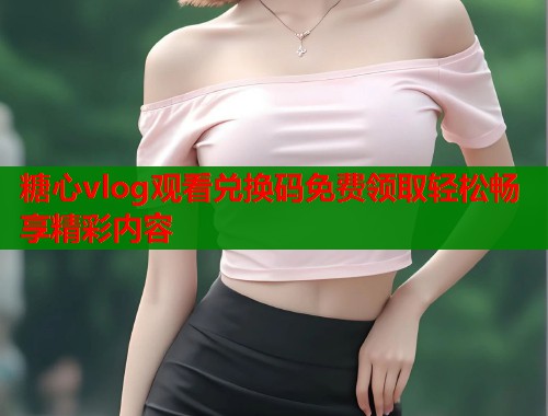 糖心vlog观看兑换码免费领取轻松畅享精彩内容  第2张