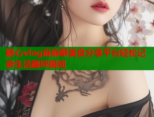 糖心vlog麻麻酥美食分享平台轻松记录生活趣味瞬间  第2张