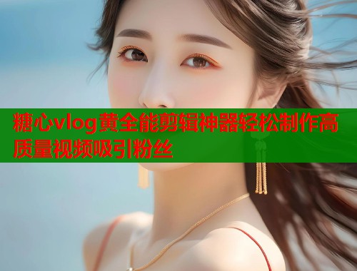糖心vlog黄全能剪辑神器轻松制作高质量视频吸引粉丝  第1张