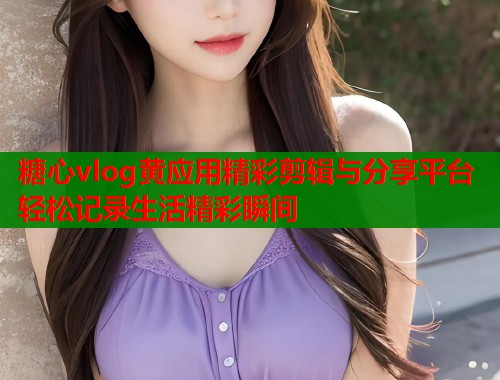 糖心vlog黄应用精彩剪辑与分享平台轻松记录生活精彩瞬间  第1张