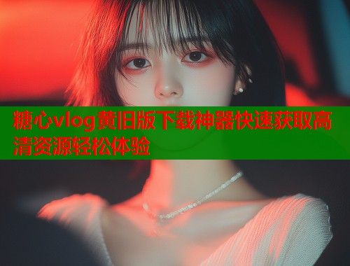 糖心vlog黄旧版下载神器快速获取高清资源轻松体验  第1张