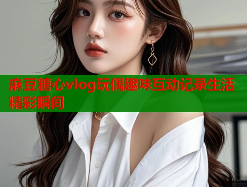 麻豆糖心vlog玩偶趣味互动记录生活精彩瞬间  第1张