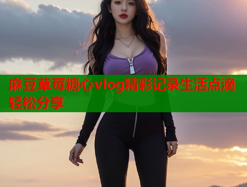 麻豆草莓糖心vlog精彩记录生活点滴轻松分享  第1张