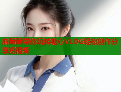 麻酥酥带你玩转糖心VLOG轻松创作分享短视频  第2张
