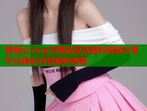 黄糖心vlog污网站高清福利视频分享平台精彩内容随时观看  第1张