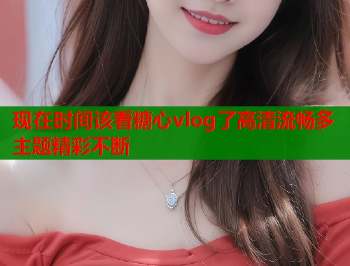 现在时间该看糖心vlog了高清流畅多主题精彩不断  第1张