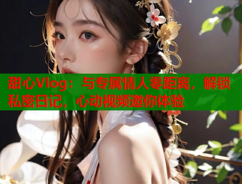 甜心Vlog：与专属情人零距离，解锁私密日记，心动视频邀你体验  第1张