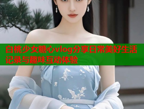 白桃少女糖心vlog分享日常美好生活记录与趣味互动体验  第1张