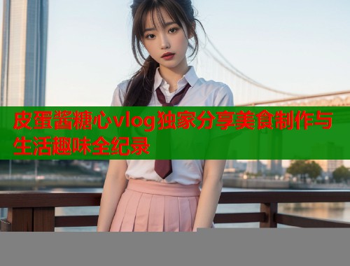 皮蛋酱糖心vlog独家分享美食制作与生活趣味全纪录  第1张