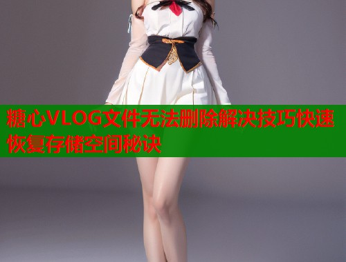糖心VLOG文件无法删除解决技巧快速恢复存储空间秘诀  第1张