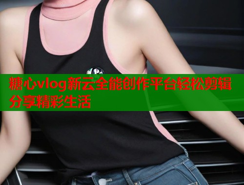 糖心vlog新云全能创作平台轻松剪辑分享精彩生活  第2张
