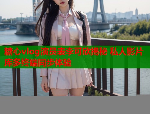 糖心vlog演员表李可欣揭秘 私人影片库多终端同步体验  第1张