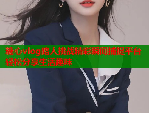 糖心vlog路人挑战精彩瞬间捕捉平台轻松分享生活趣味  第1张