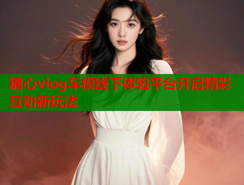 糖心vlog车模线下体验平台开启精彩互动新玩法  第1张