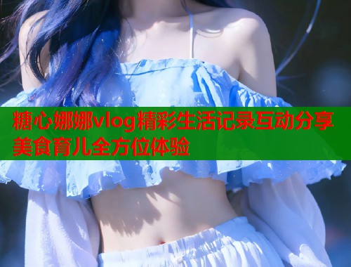 糖心娜娜vlog精彩生活记录互动分享美食育儿全方位体验  第1张