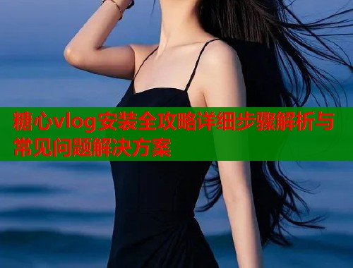 糖心vlog安装全攻略详细步骤解析与常见问题解决方案  第1张