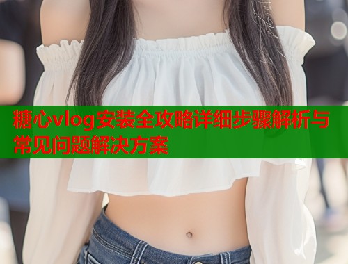 糖心vlog安装全攻略详细步骤解析与常见问题解决方案  第2张