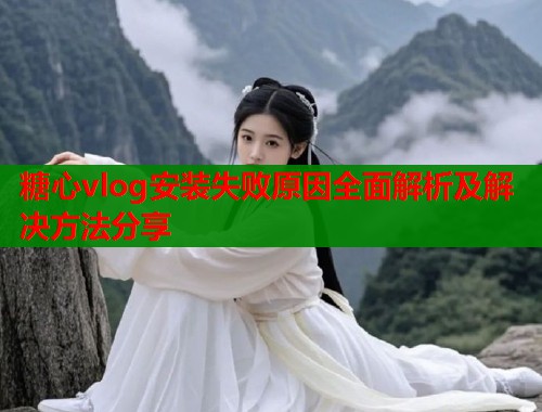 糖心vlog安装失败原因全面解析及解决方法分享  第2张