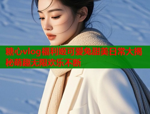 糖心vlog福利姬可爱兔甜美日常大揭秘萌趣无限欢乐不断  第1张