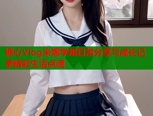 糖心Vlog米娜学姐日常分享与成长记录精彩生活点滴  第1张