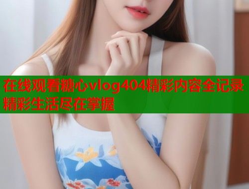在线观看糖心vlog404精彩内容全记录精彩生活尽在掌握  第1张
