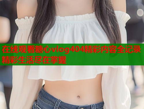在线观看糖心vlog404精彩内容全记录精彩生活尽在掌握  第2张