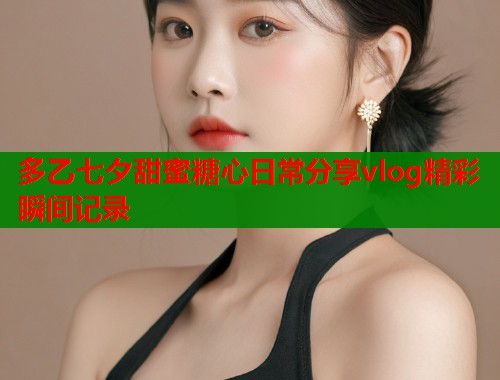 多乙七夕甜蜜糖心日常分享vlog精彩瞬间记录  第1张