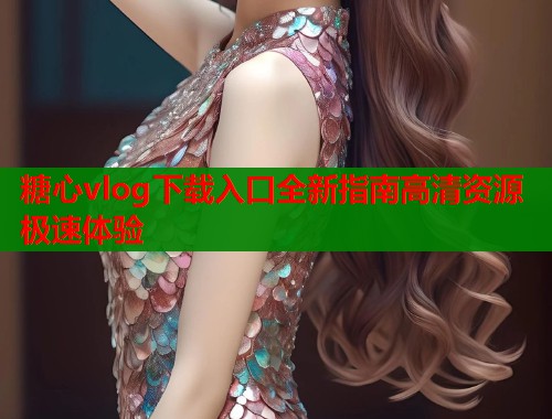 糖心vlog下载入口全新指南高清资源极速体验  第1张