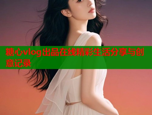 糖心vlog出品在线精彩生活分享与创意记录  第2张