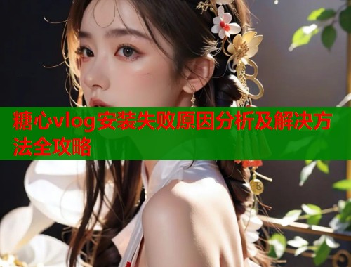 糖心vlog安装失败原因分析及解决方法全攻略  第1张