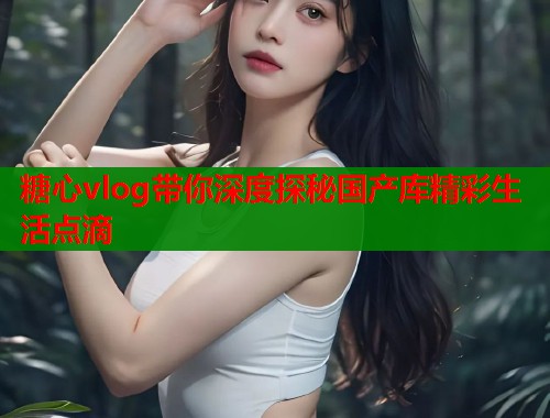 糖心vlog带你深度探秘国产库精彩生活点滴  第1张