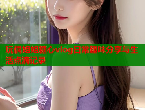 玩偶姐姐糖心vlog日常趣味分享与生活点滴记录  第1张