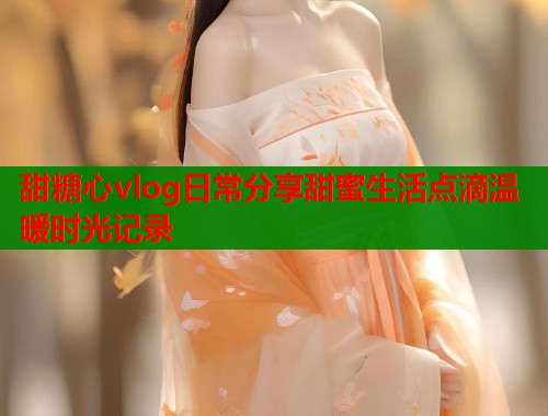 甜糖心vlog日常分享甜蜜生活点滴温暖时光记录  第1张